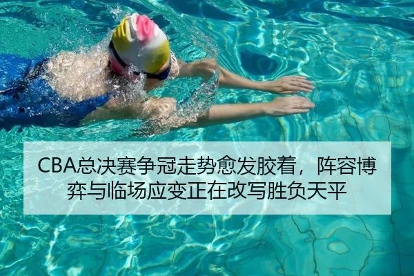CBA总决赛争冠走势愈发胶着，阵容博弈与临场应变正在改写胜负天平（ygrbuyu）